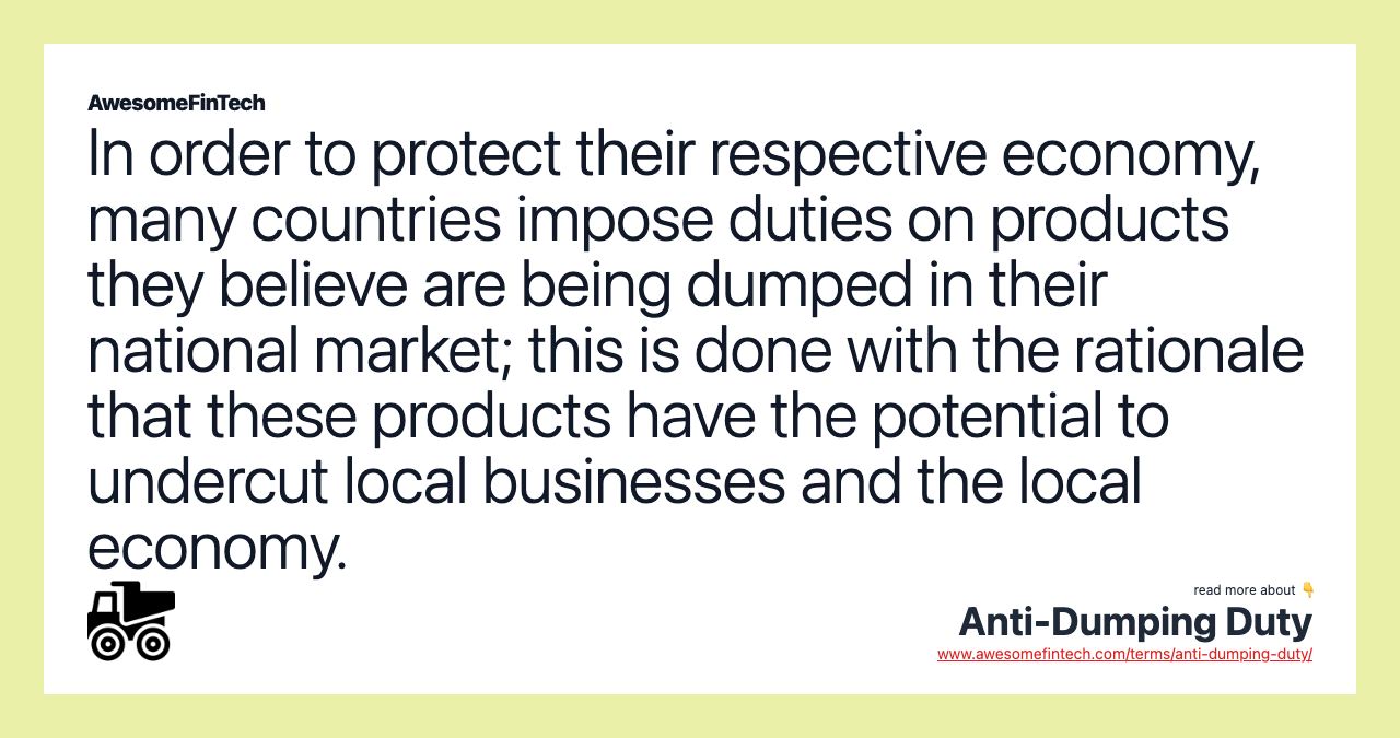 In order to protect their respective economy, many countries impose duties on products they believe are being dumped in their national market; this is done with the rationale that these products have the potential to undercut local businesses and the local economy.