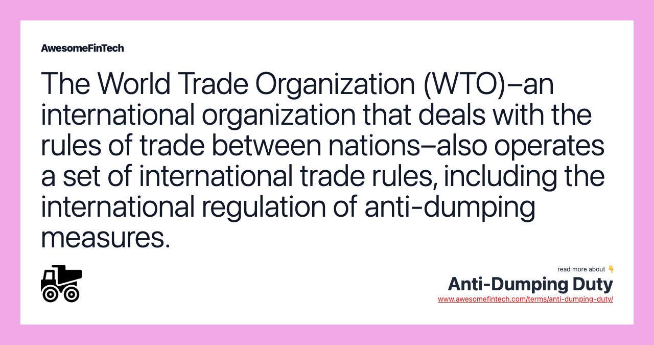 The World Trade Organization (WTO)–an international organization that deals with the rules of trade between nations–also operates a set of international trade rules, including the international regulation of anti-dumping measures.
