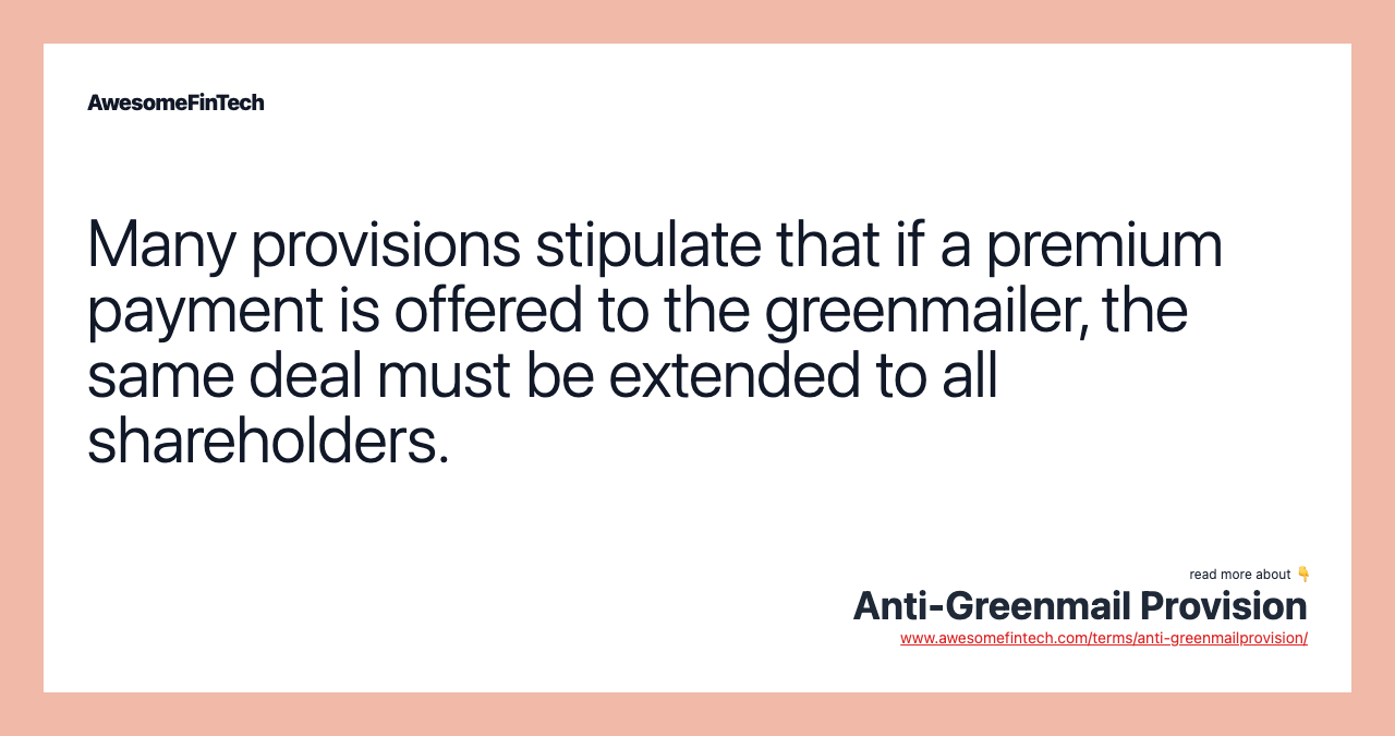 Many provisions stipulate that if a premium payment is offered to the greenmailer, the same deal must be extended to all shareholders.