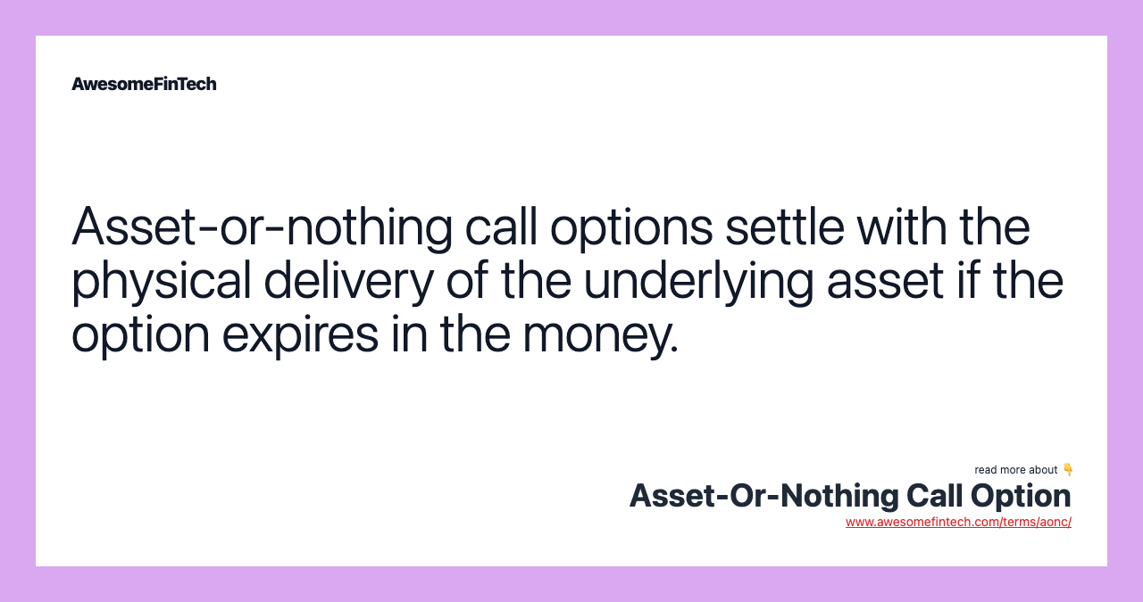Asset-or-nothing call options settle with the physical delivery of the underlying asset if the option expires in the money.