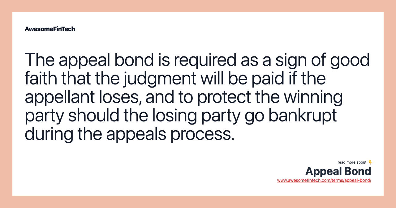 The appeal bond is required as a sign of good faith that the judgment will be paid if the appellant loses, and to protect the winning party should the losing party go bankrupt during the appeals process.