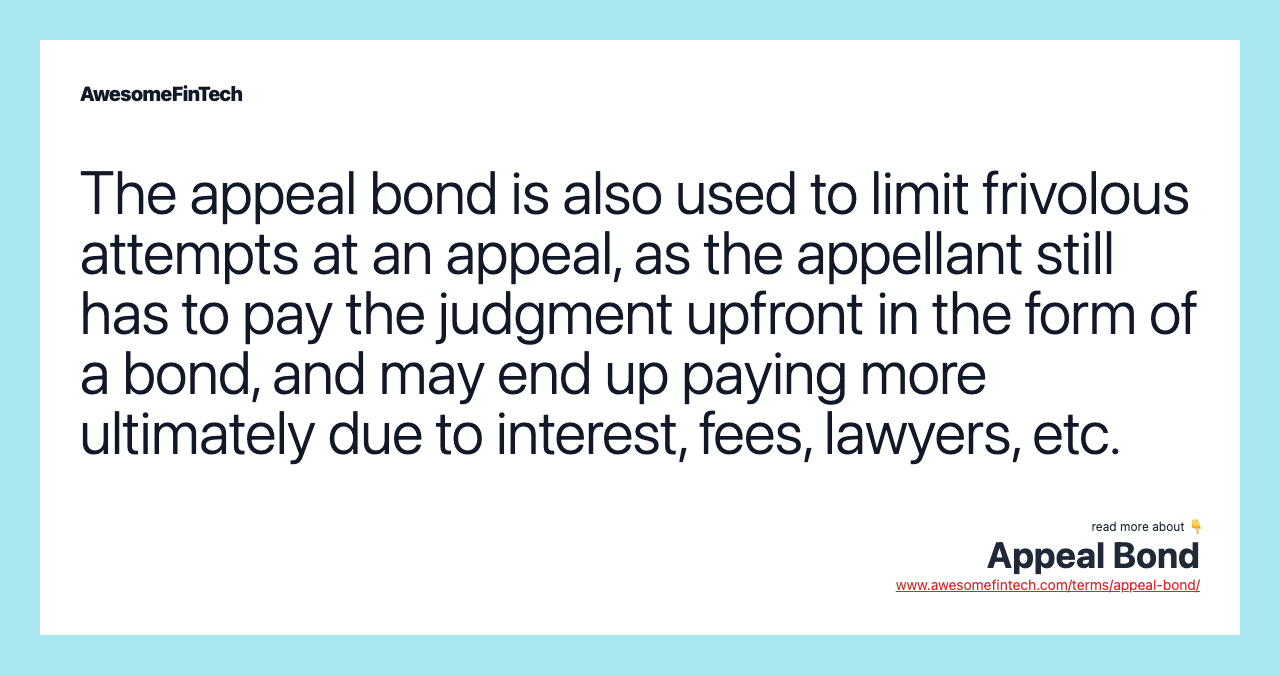 The appeal bond is also used to limit frivolous attempts at an appeal, as the appellant still has to pay the judgment upfront in the form of a bond, and may end up paying more ultimately due to interest, fees, lawyers, etc.