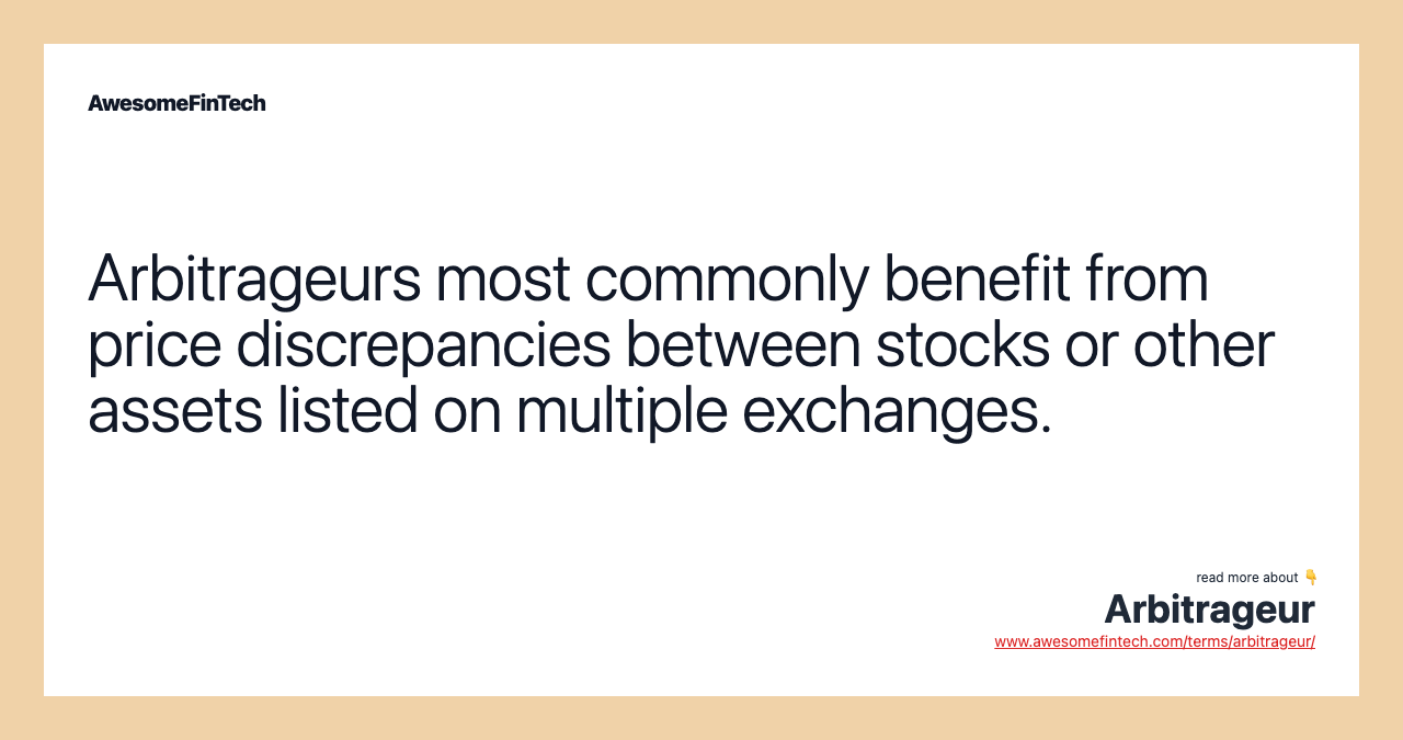 Arbitrageurs most commonly benefit from price discrepancies between stocks or other assets listed on multiple exchanges.