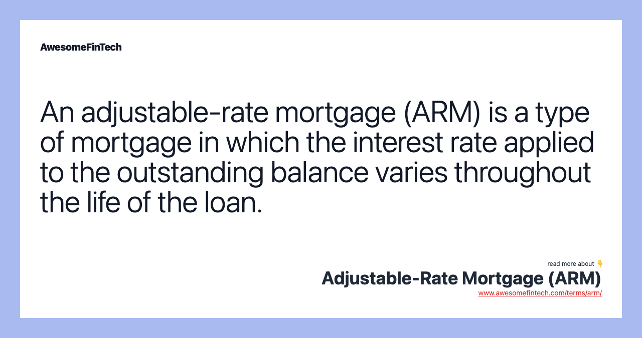 An adjustable-rate mortgage (ARM) is a type of mortgage in which the interest rate applied to the outstanding balance varies throughout the life of the loan.
