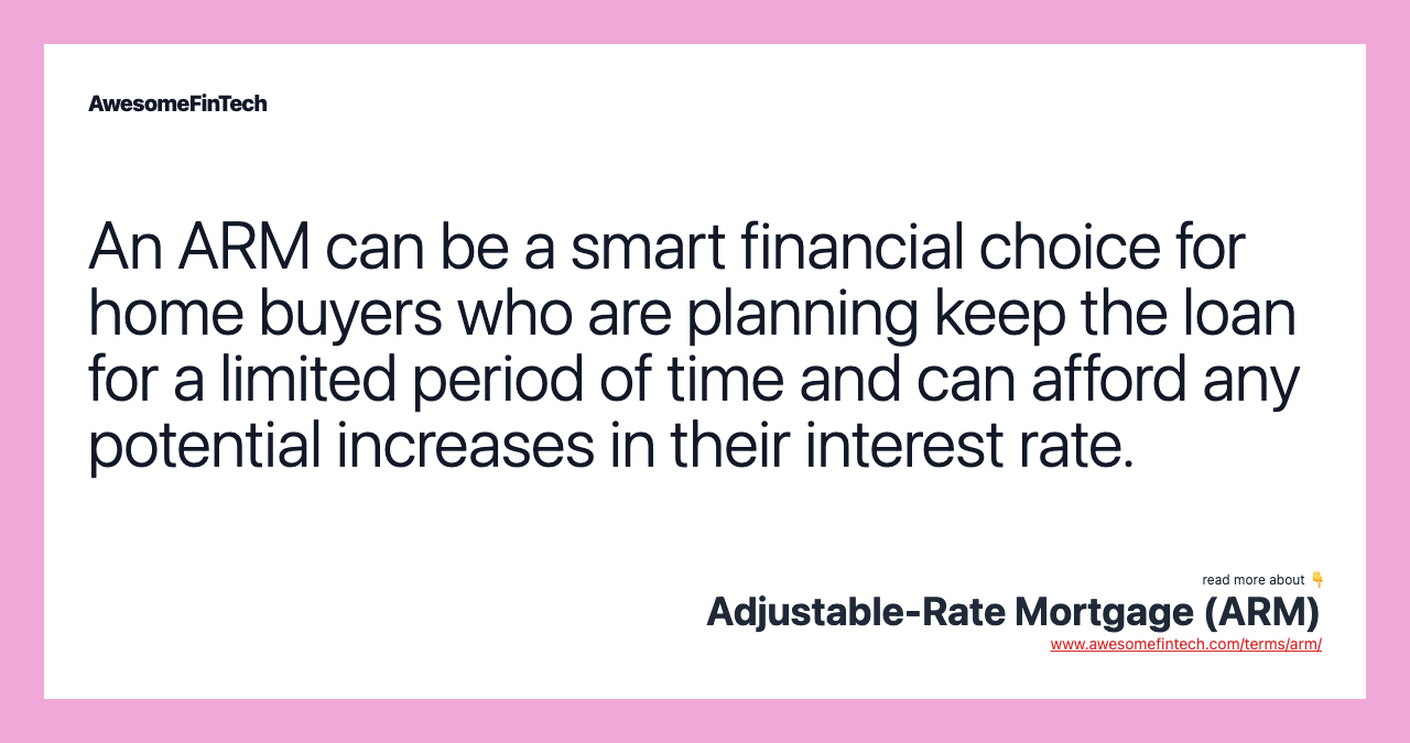 An ARM can be a smart financial choice for home buyers who are planning keep the loan for a limited period of time and can afford any potential increases in their interest rate.