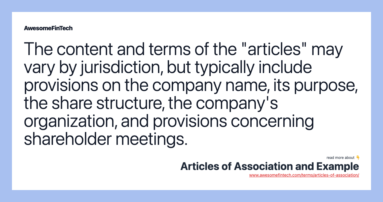 The content and terms of the "articles" may vary by jurisdiction, but typically include provisions on the company name, its purpose, the share structure, the company's organization, and provisions concerning shareholder meetings.