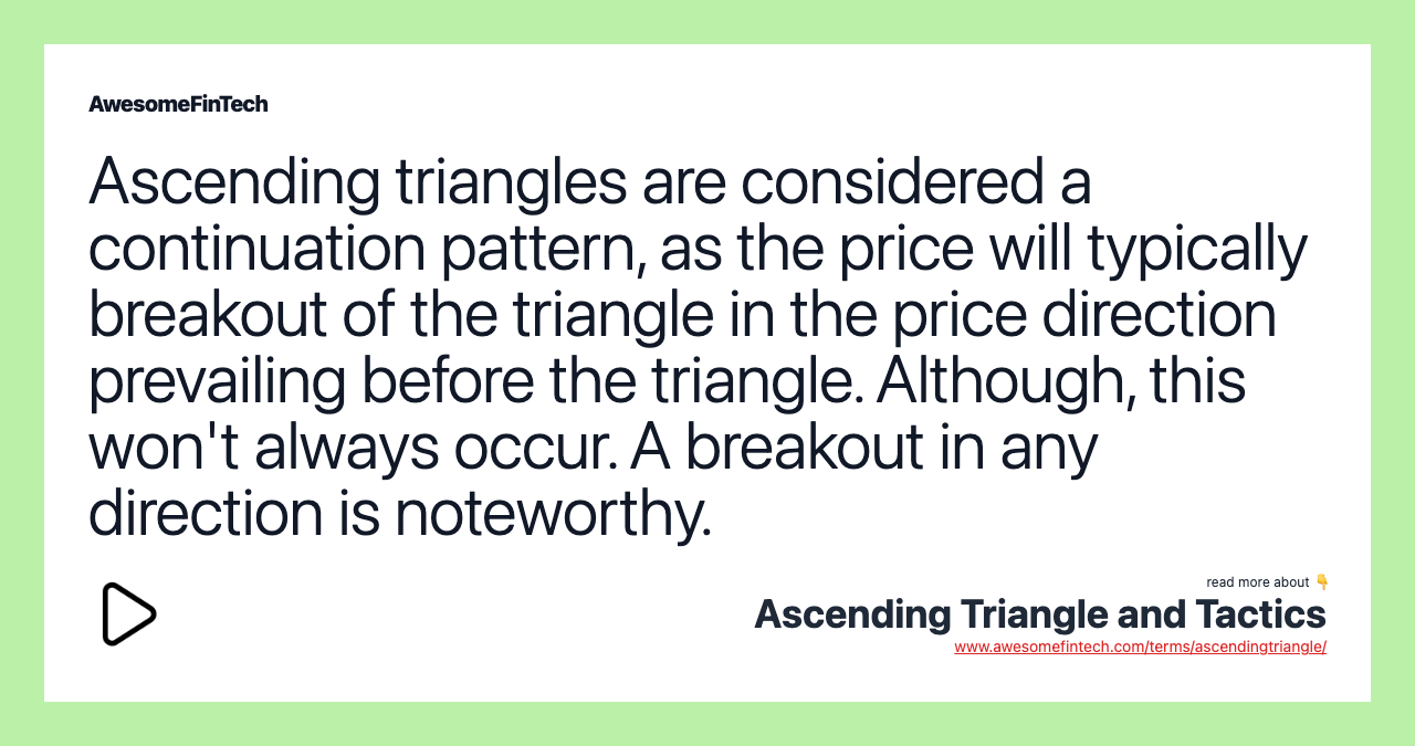 Ascending triangles are considered a continuation pattern, as the price will typically breakout of the triangle in the price direction prevailing before the triangle. Although, this won't always occur. A breakout in any direction is noteworthy.