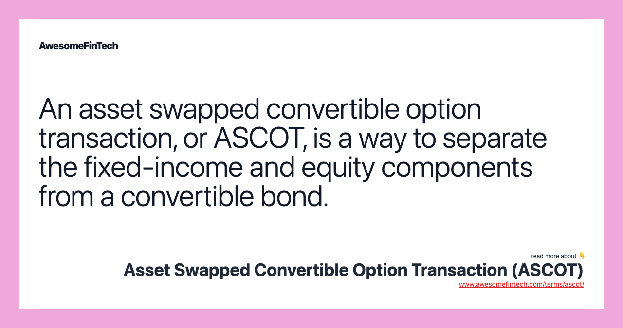 An asset swapped convertible option transaction, or ASCOT, is a way to separate the fixed-income and equity components from a convertible bond.