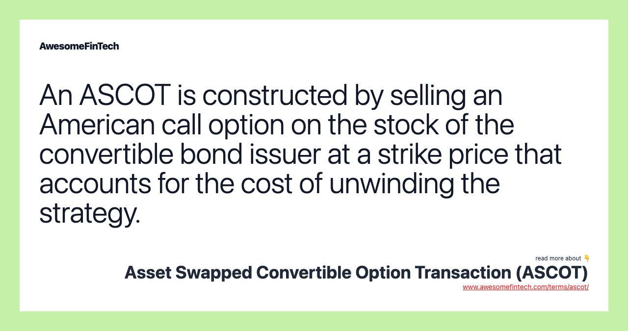 An ASCOT is constructed by selling an American call option on the stock of the convertible bond issuer at a strike price that accounts for the cost of unwinding the strategy.