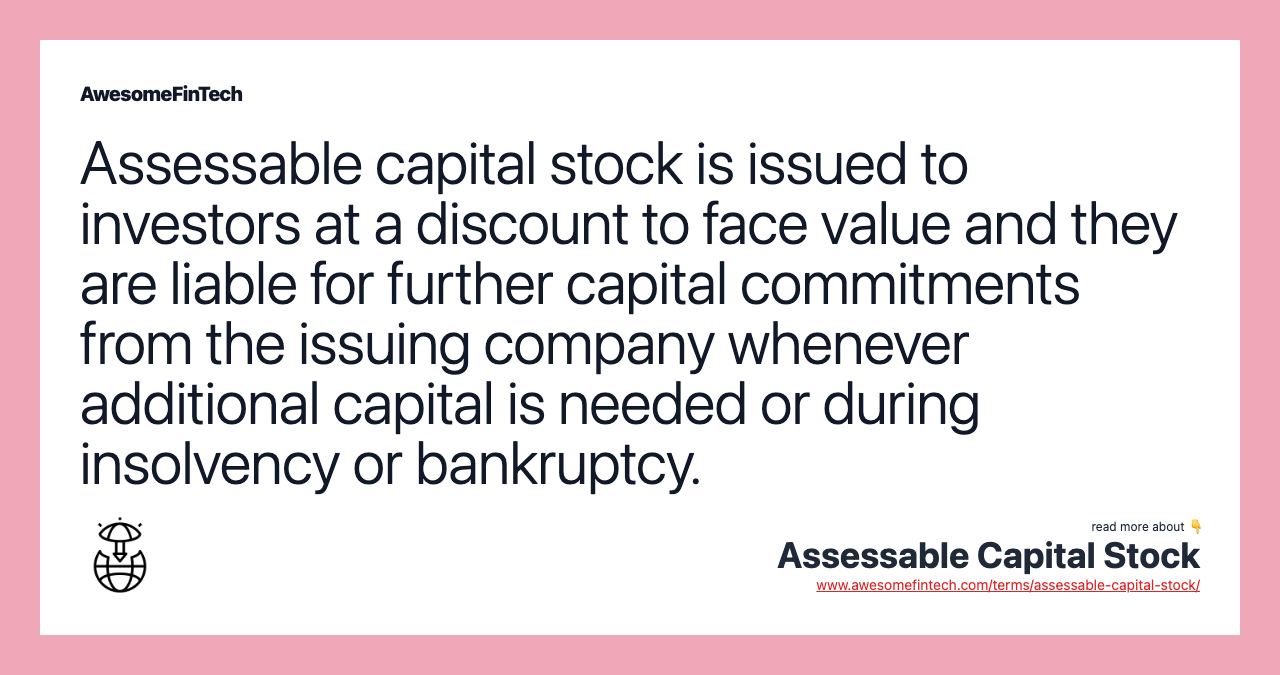 Assessable capital stock is issued to investors at a discount to face value and they are liable for further capital commitments from the issuing company whenever additional capital is needed or during insolvency or bankruptcy.