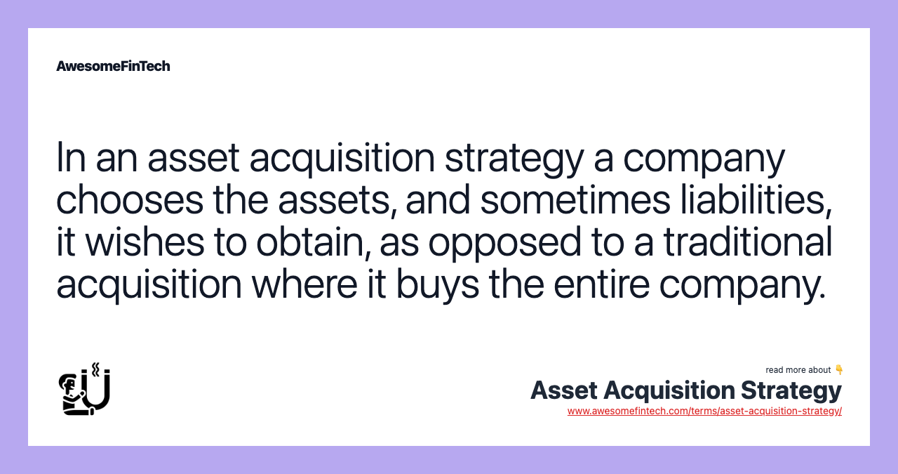 In an asset acquisition strategy a company chooses the assets, and sometimes liabilities, it wishes to obtain, as opposed to a traditional acquisition where it buys the entire company.