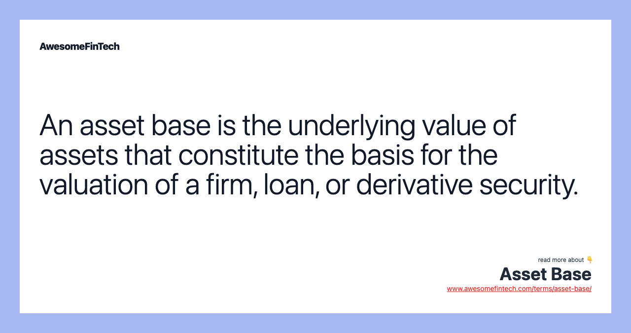 An asset base is the underlying value of assets that constitute the basis for the valuation of a firm, loan, or derivative security.