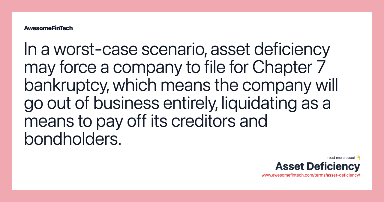 In a worst-case scenario, asset deficiency may force a company to file for Chapter 7 bankruptcy, which means the company will go out of business entirely, liquidating as a means to pay off its creditors and bondholders.
