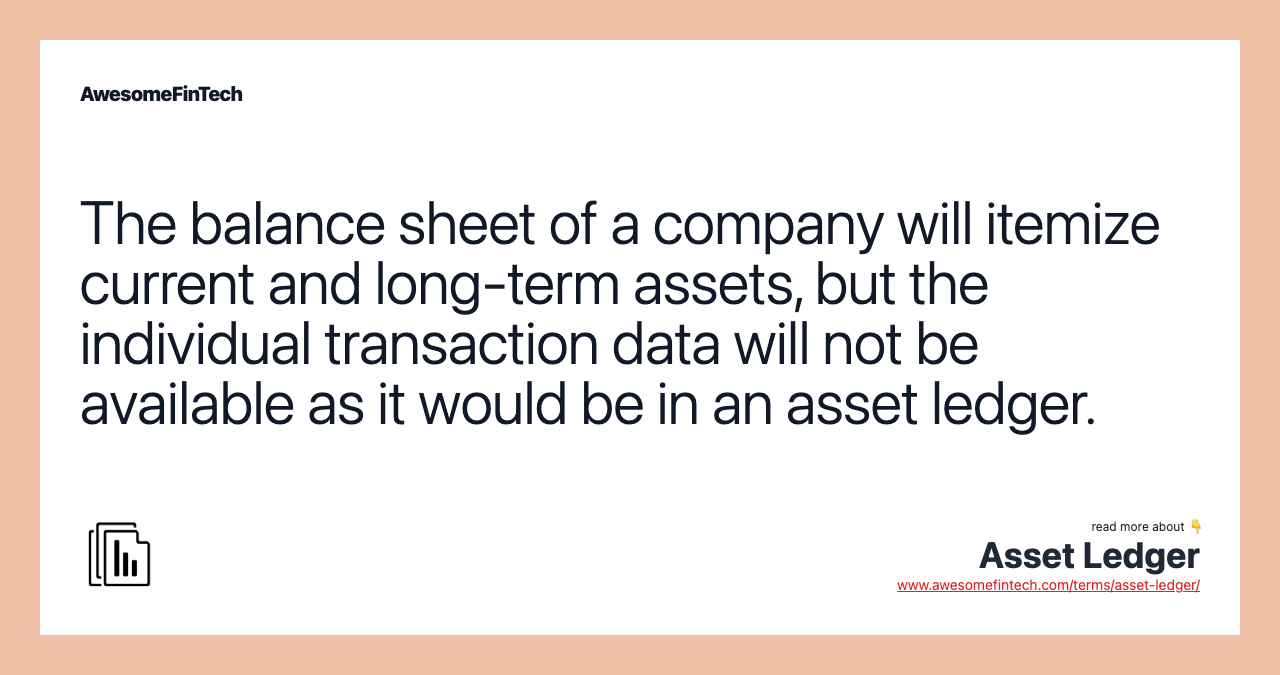 The balance sheet of a company will itemize current and long-term assets, but the individual transaction data will not be available as it would be in an asset ledger.