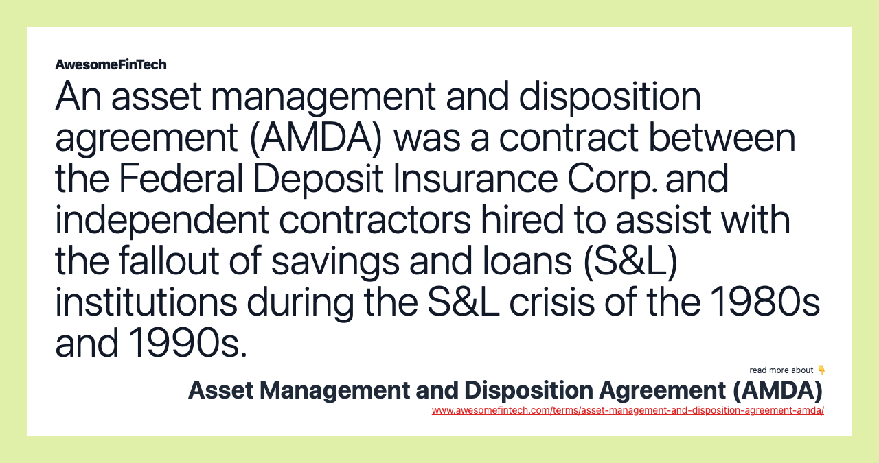 An asset management and disposition agreement (AMDA) was a contract between the Federal Deposit Insurance Corp. and independent contractors hired to assist with the fallout of savings and loans (S&L) institutions during the S&L crisis of the 1980s and 1990s.