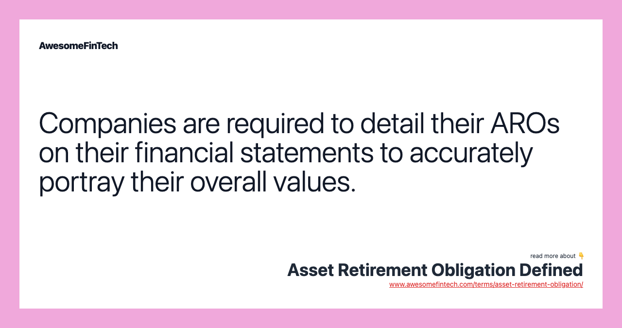 Companies are required to detail their AROs on their financial statements to accurately portray their overall values.