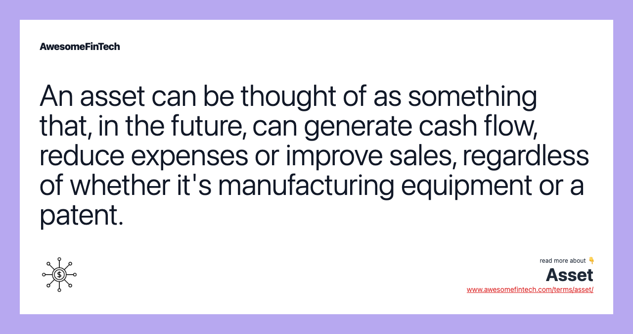 An asset can be thought of as something that, in the future, can generate cash flow, reduce expenses or improve sales, regardless of whether it's manufacturing equipment or a patent.