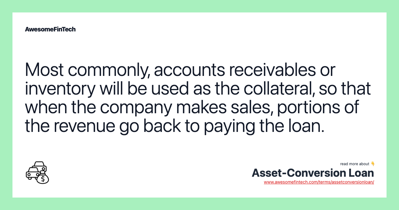 Most commonly, accounts receivables or inventory will be used as the collateral, so that when the company makes sales, portions of the revenue go back to paying the loan.