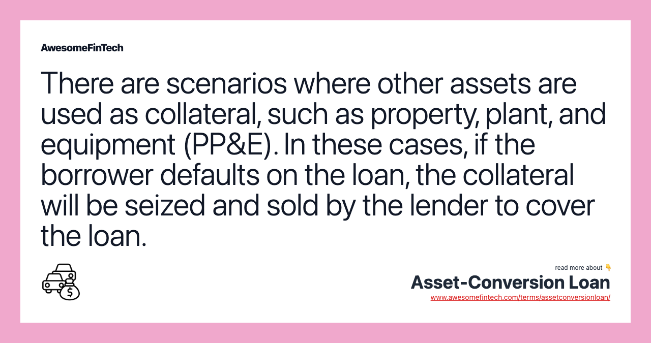 There are scenarios where other assets are used as collateral, such as property, plant, and equipment (PP&E). In these cases, if the borrower defaults on the loan, the collateral will be seized and sold by the lender to cover the loan.