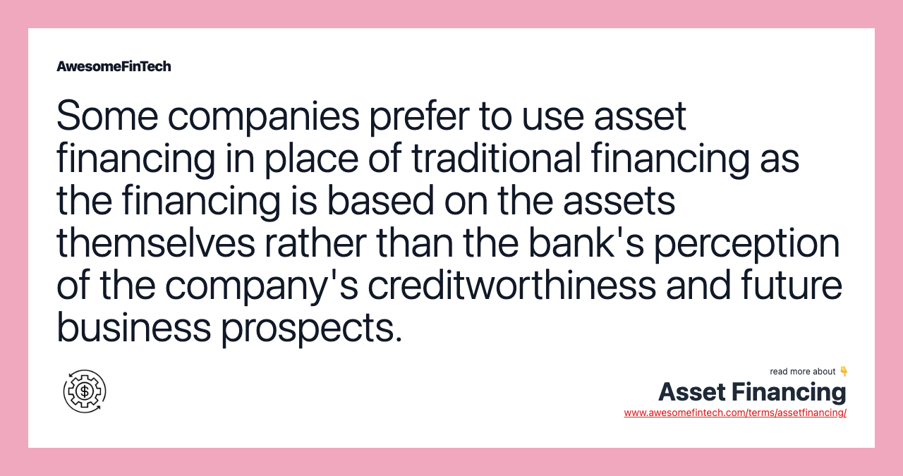 Some companies prefer to use asset financing in place of traditional financing as the financing is based on the assets themselves rather than the bank's perception of the company's creditworthiness and future business prospects.