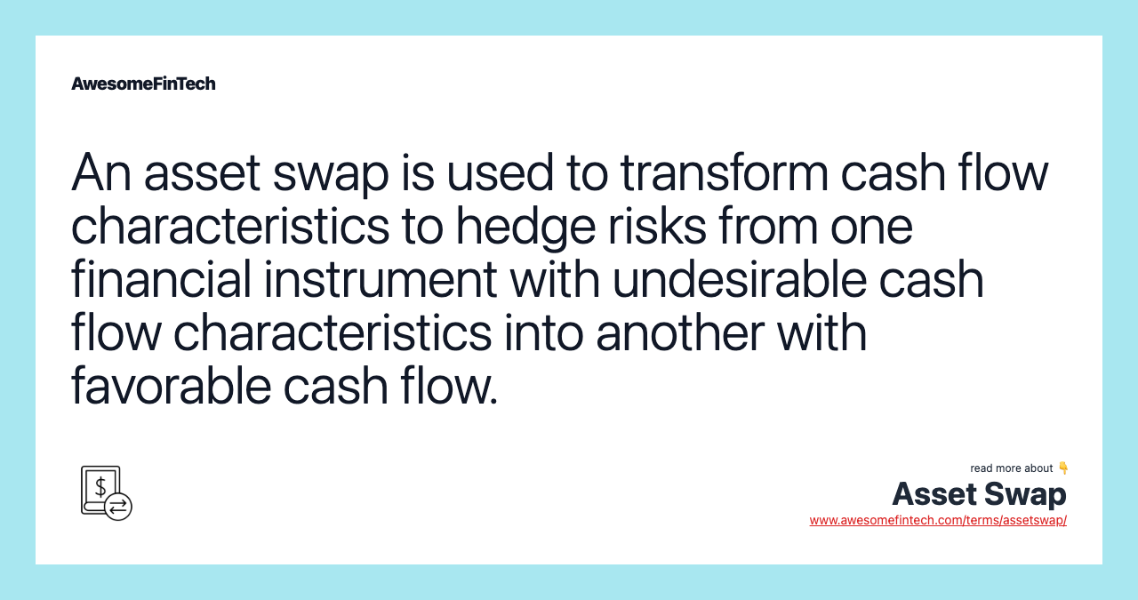 An asset swap is used to transform cash flow characteristics to hedge risks from one financial instrument with undesirable cash flow characteristics into another with favorable cash flow.