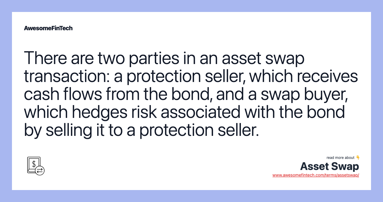 There are two parties in an asset swap transaction: a protection seller, which receives cash flows from the bond, and a swap buyer, which hedges risk associated with the bond by selling it to a protection seller.