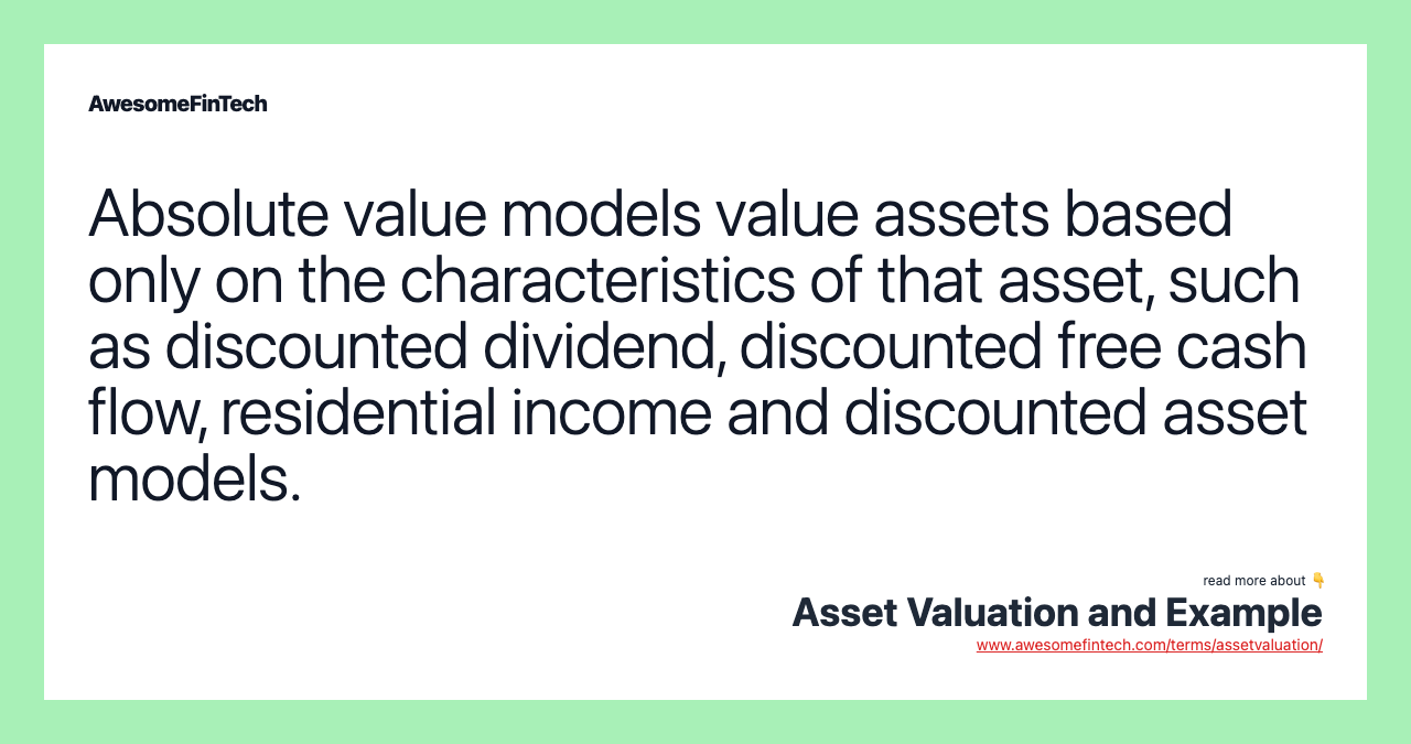 Absolute value models value assets based only on the characteristics of that asset, such as discounted dividend, discounted free cash flow, residential income and discounted asset models.