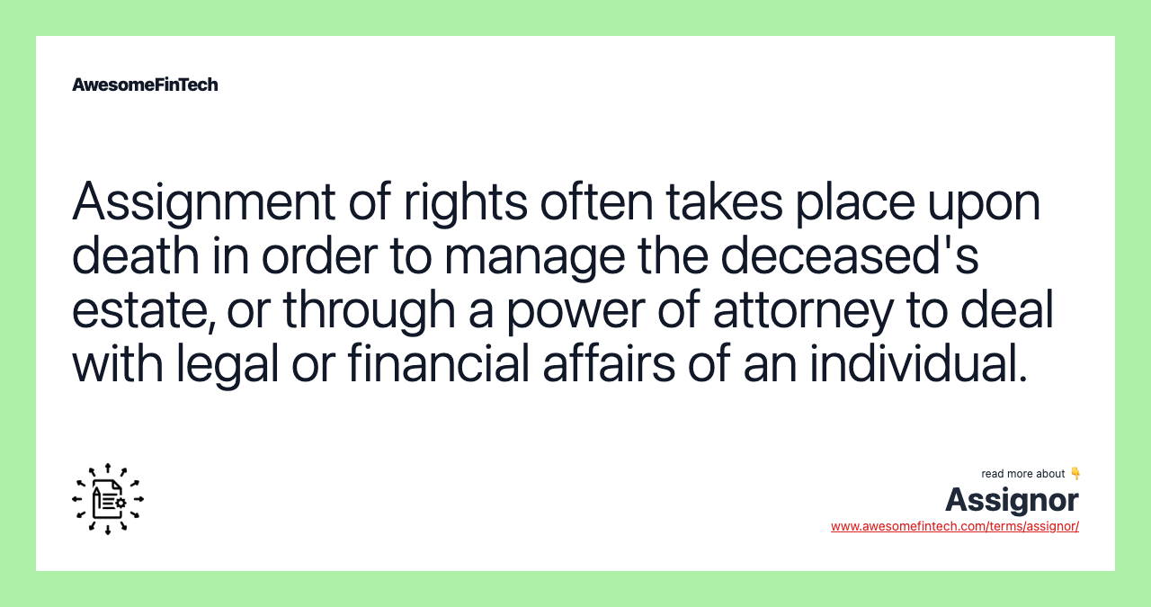 Assignment of rights often takes place upon death in order to manage the deceased's estate, or through a power of attorney to deal with legal or financial affairs of an individual.