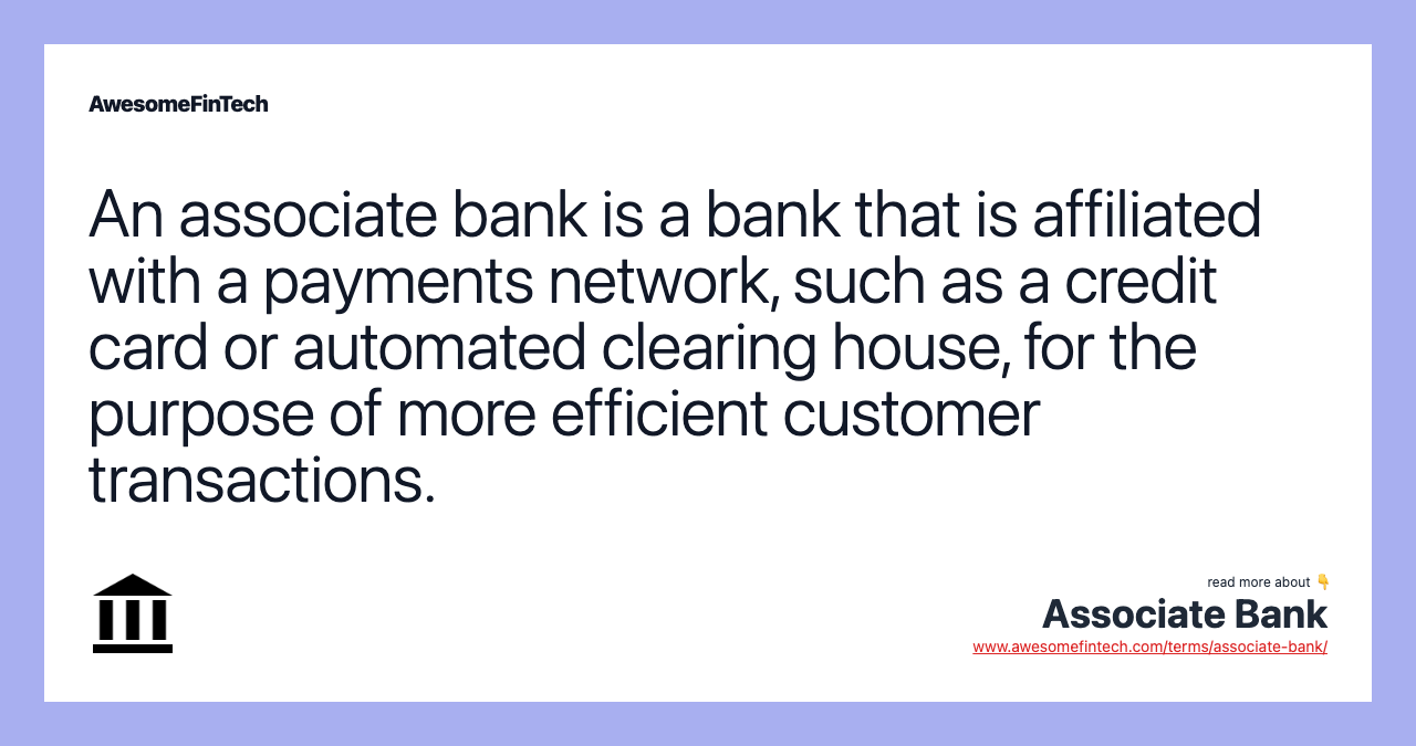 An associate bank is a bank that is affiliated with a payments network, such as a credit card or automated clearing house, for the purpose of more efficient customer transactions.