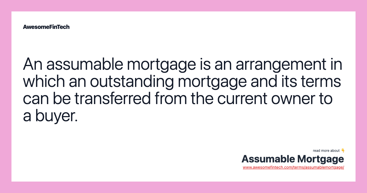 An assumable mortgage is an arrangement in which an outstanding mortgage and its terms can be transferred from the current owner to a buyer.
