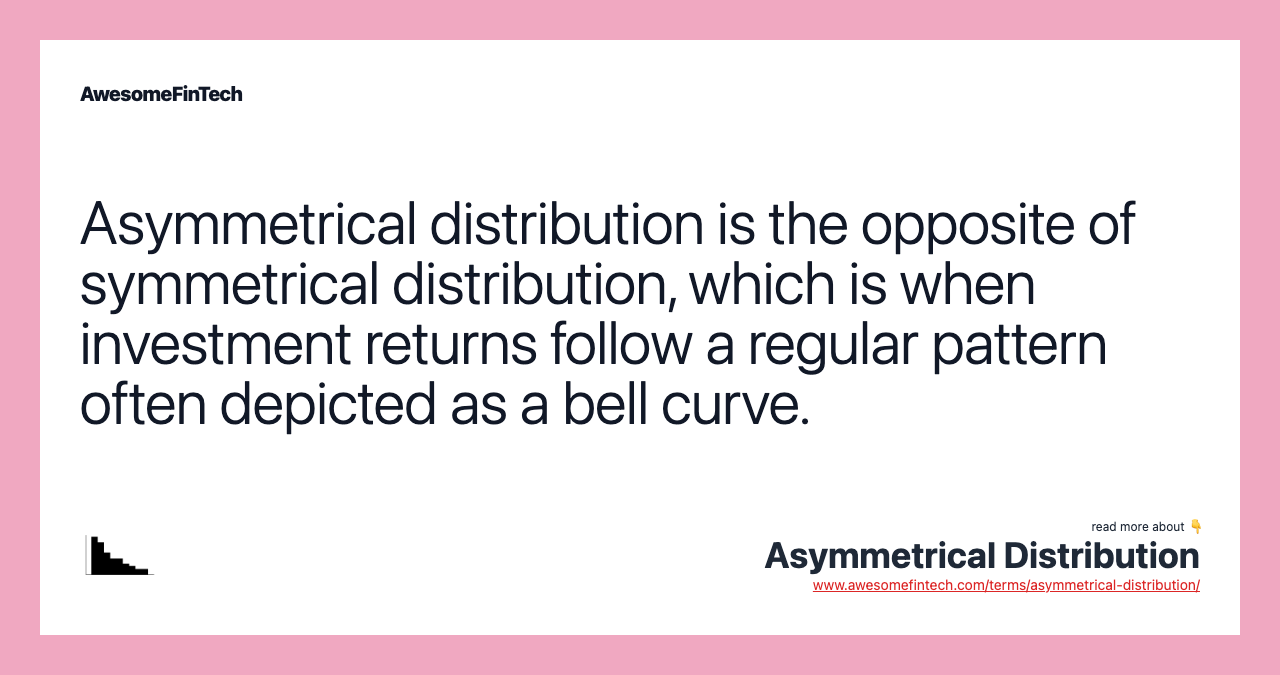 Asymmetrical distribution is the opposite of symmetrical distribution, which is when investment returns follow a regular pattern often depicted as a bell curve.