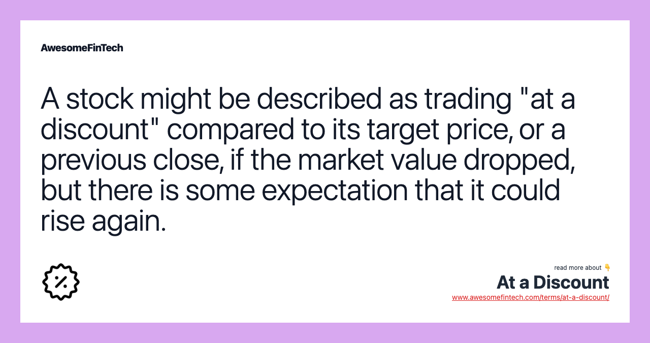 A stock might be described as trading "at a discount" compared to its target price, or a previous close, if the market value dropped, but there is some expectation that it could rise again.