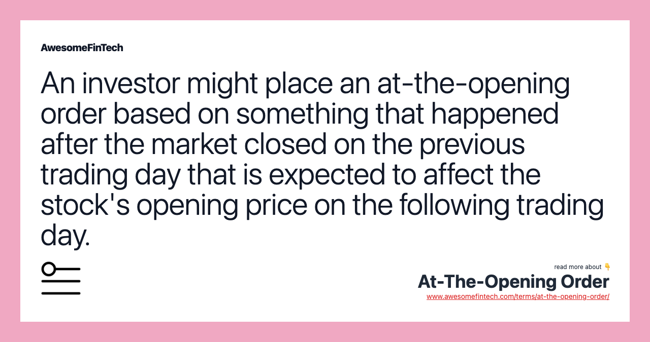 An investor might place an at-the-opening order based on something that happened after the market closed on the previous trading day that is expected to affect the stock's opening price on the following trading day.