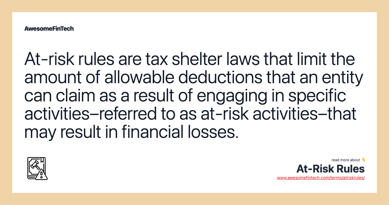 At-risk rules are tax shelter laws that limit the amount of allowable deductions that an entity can claim as a result of engaging in specific activities–referred to as at-risk activities–that may result in financial losses.