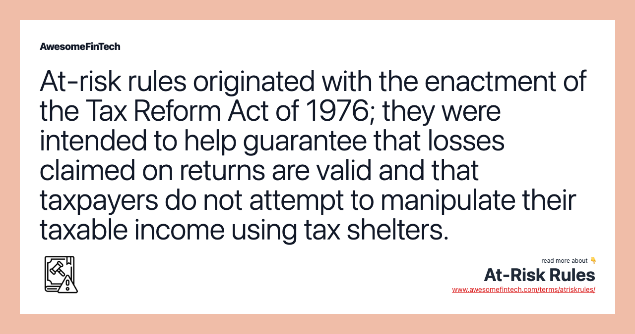 At-risk rules originated with the enactment of the Tax Reform Act of 1976; they were intended to help guarantee that losses claimed on returns are valid and that taxpayers do not attempt to manipulate their taxable income using tax shelters.
