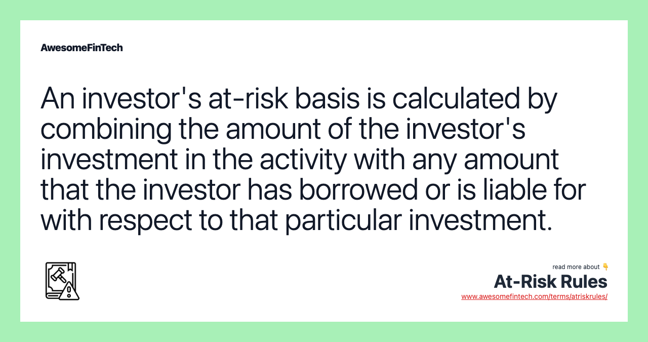 An investor's at-risk basis is calculated by combining the amount of the investor's investment in the activity with any amount that the investor has borrowed or is liable for with respect to that particular investment.