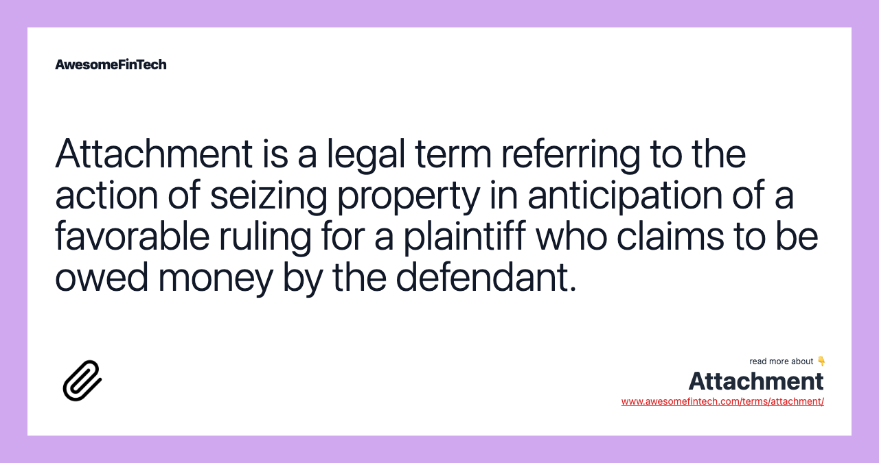 Attachment is a legal term referring to the action of seizing property in anticipation of a favorable ruling for a plaintiff who claims to be owed money by the defendant.