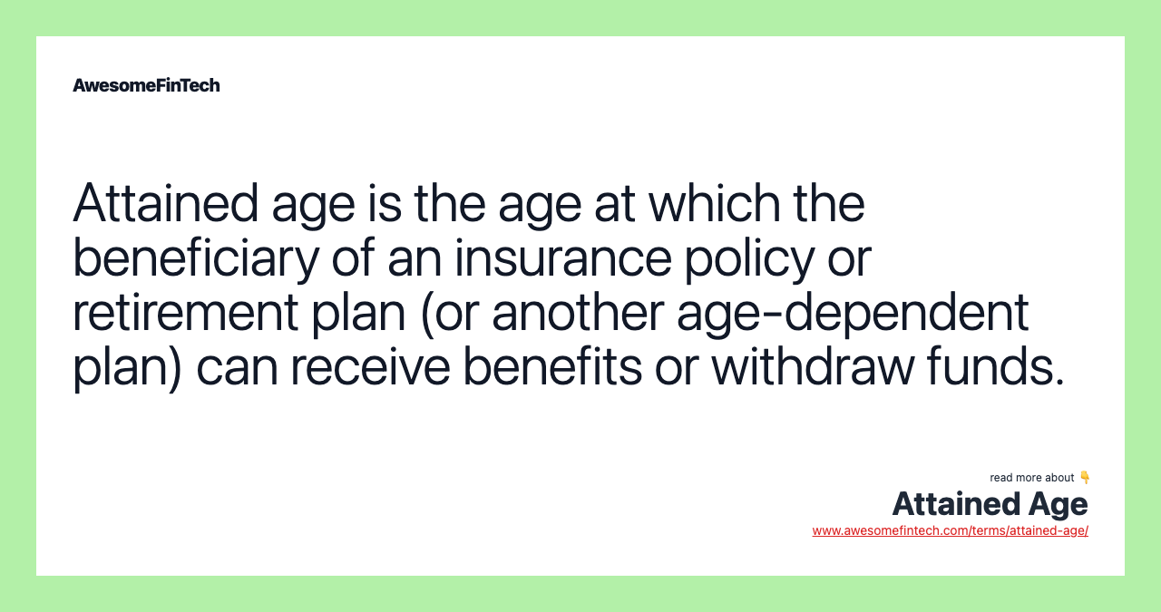 Attained age is the age at which the beneficiary of an insurance policy or retirement plan (or another age-dependent plan) can receive benefits or withdraw funds.