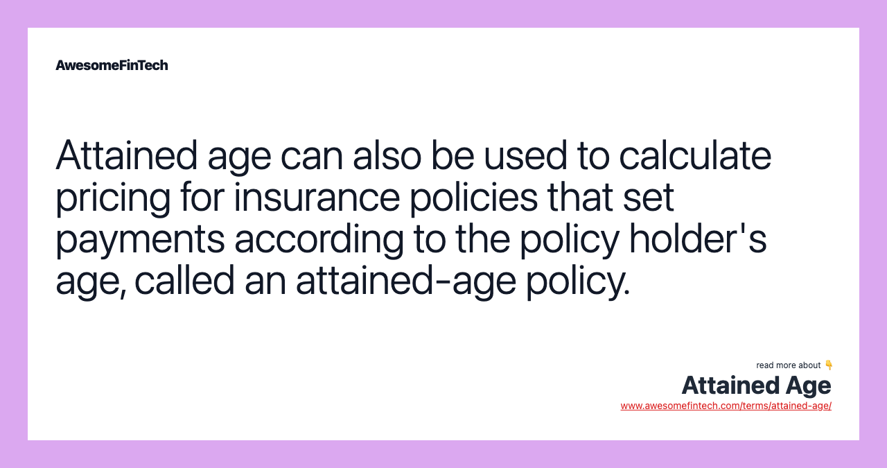 Attained age can also be used to calculate pricing for insurance policies that set payments according to the policy holder's age, called an attained-age policy.