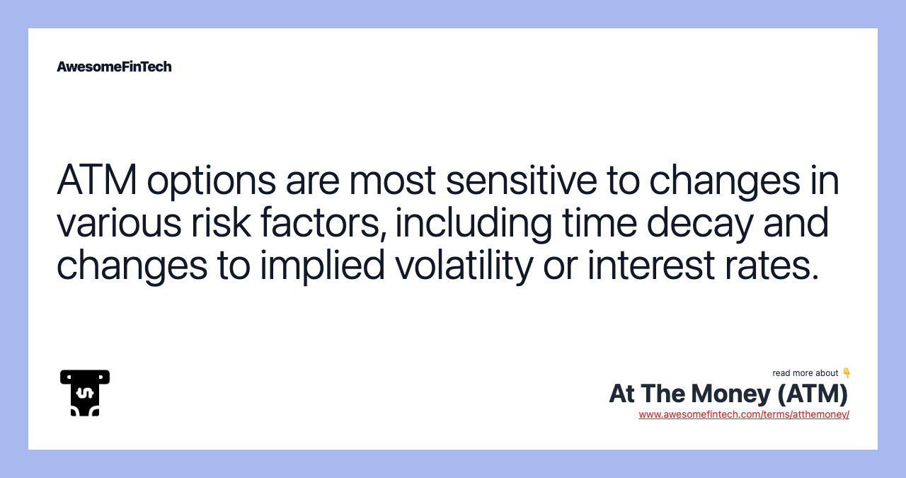 ATM options are most sensitive to changes in various risk factors, including time decay and changes to implied volatility or interest rates.