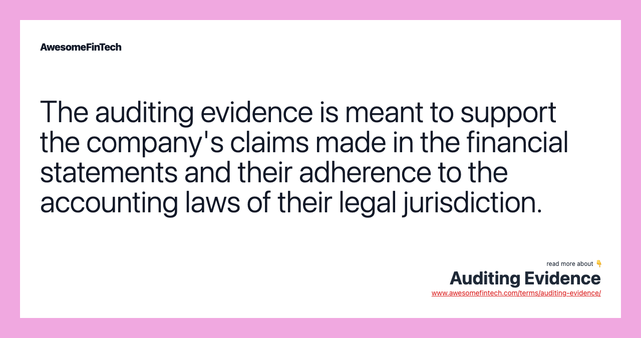 The auditing evidence is meant to support the company's claims made in the financial statements and their adherence to the accounting laws of their legal jurisdiction.