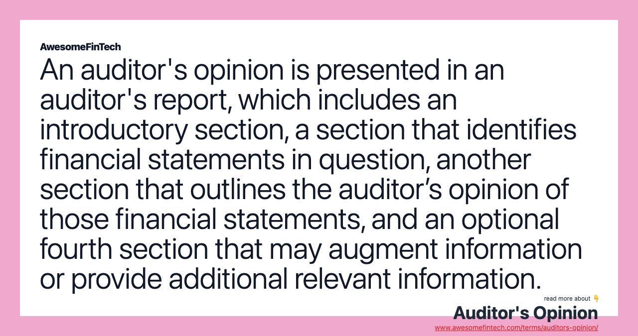 An auditor's opinion is presented in an auditor's report, which includes an introductory section, a section that identifies financial statements in question, another section that outlines the auditor’s opinion of those financial statements, and an optional fourth section that may augment information or provide additional relevant information.