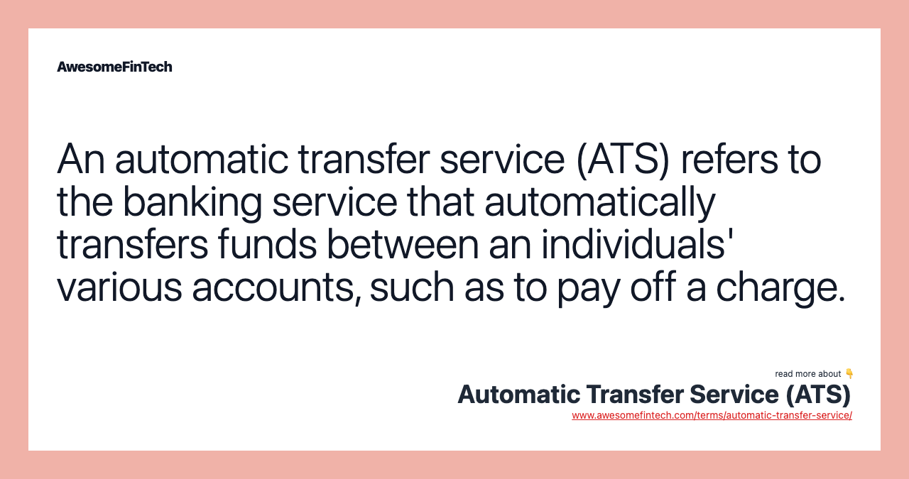An automatic transfer service (ATS) refers to the banking service that automatically transfers funds between an individuals' various accounts, such as to pay off a charge.