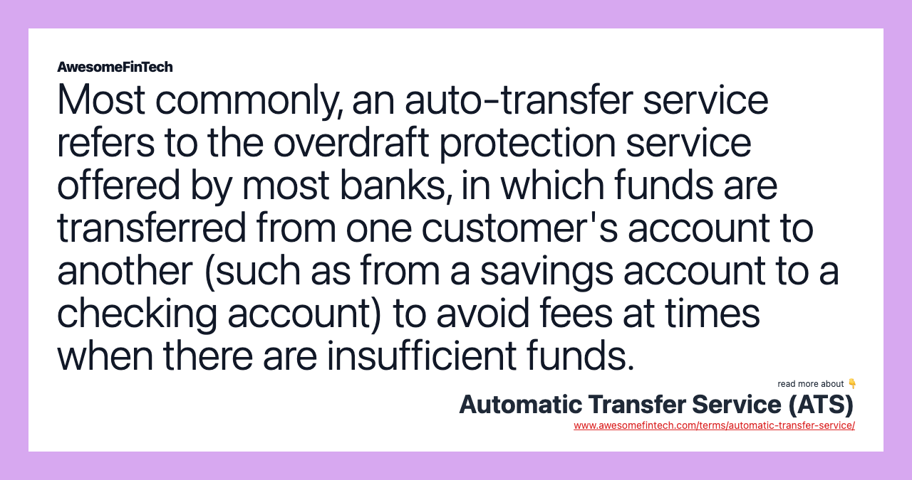 Most commonly, an auto-transfer service refers to the overdraft protection service offered by most banks, in which funds are transferred from one customer's account to another (such as from a savings account to a checking account) to avoid fees at times when there are insufficient funds.