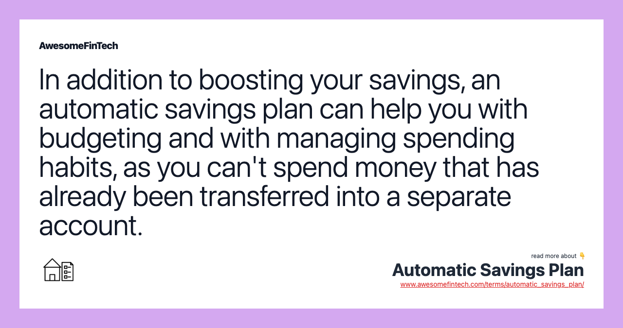 In addition to boosting your savings, an automatic savings plan can help you with budgeting and with managing spending habits, as you can't spend money that has already been transferred into a separate account.