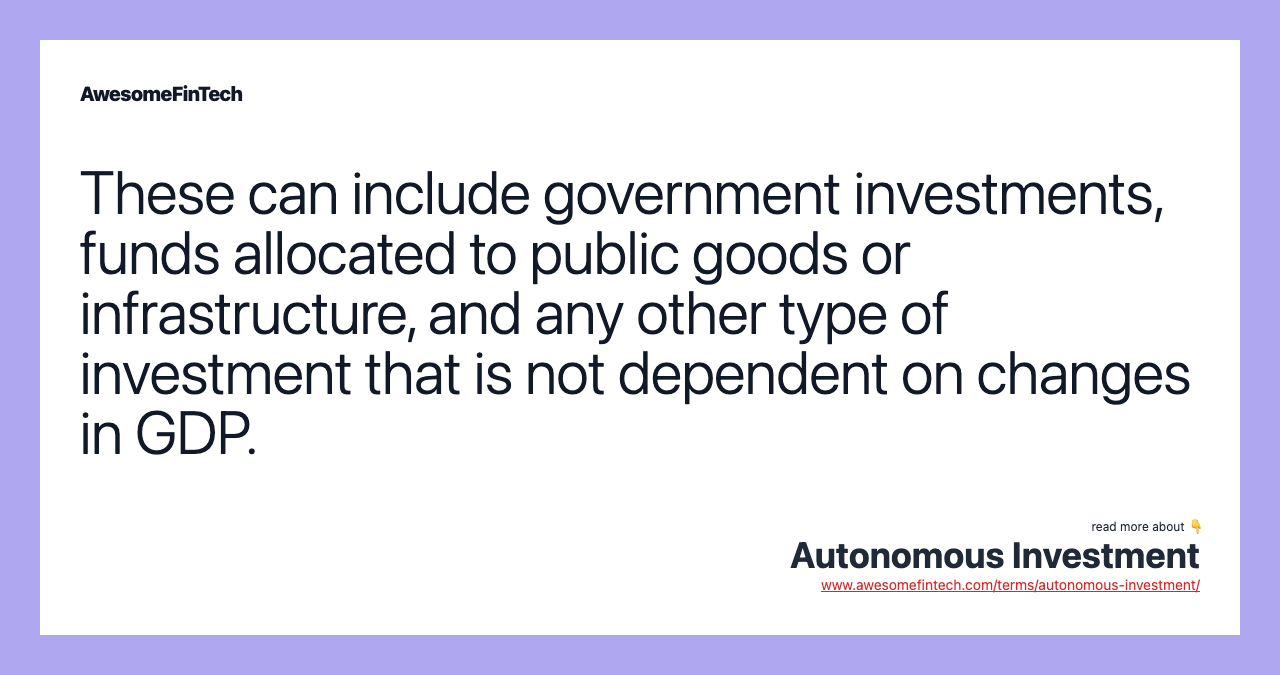 These can include government investments, funds allocated to public goods or infrastructure, and any other type of investment that is not dependent on changes in GDP.