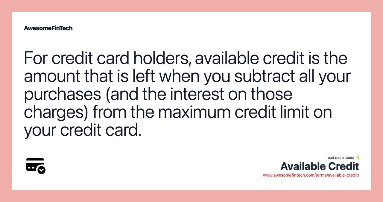 For credit card holders, available credit is the amount that is left when you subtract all your purchases (and the interest on those charges) from the maximum credit limit on your credit card.