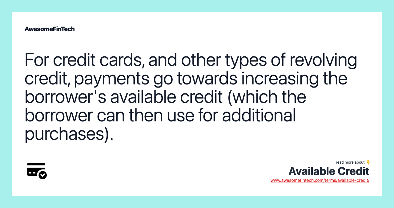 For credit cards, and other types of revolving credit, payments go towards increasing the borrower's available credit (which the borrower can then use for additional purchases).