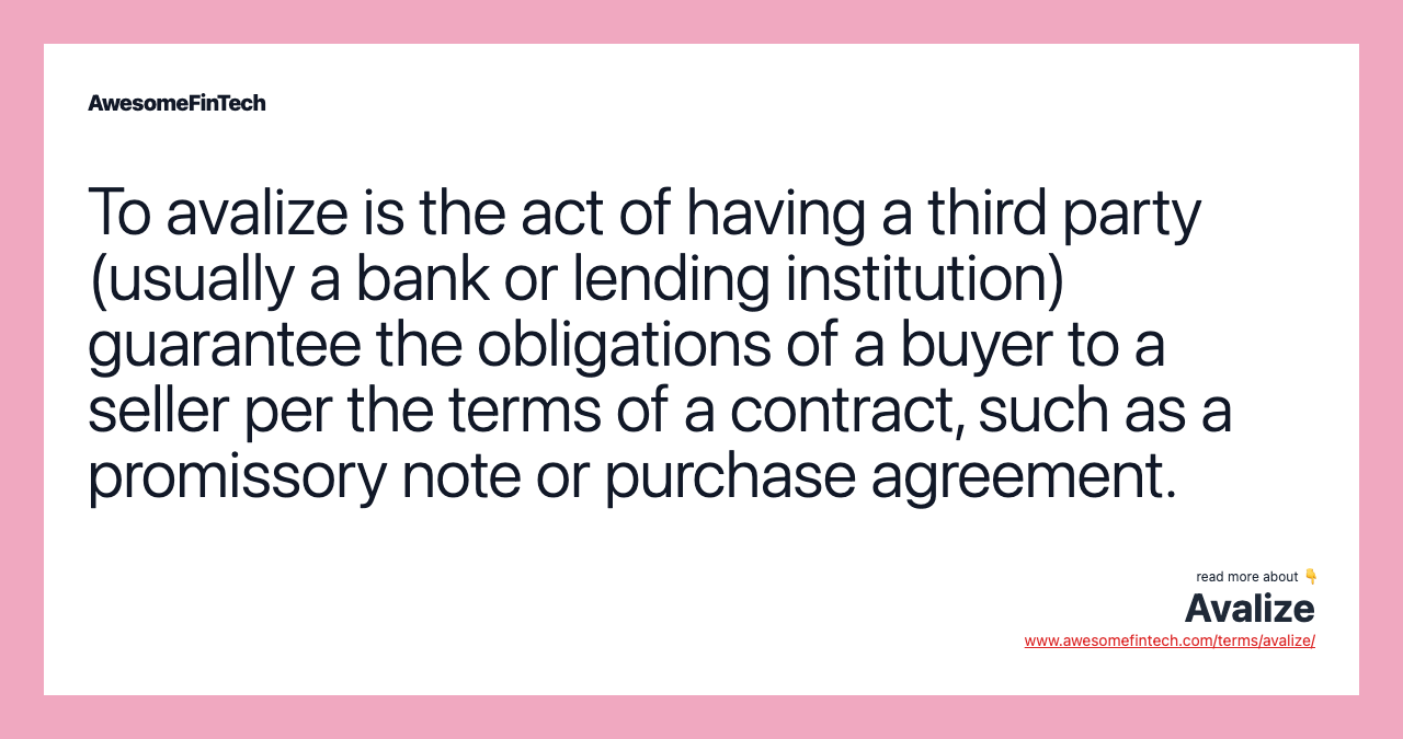 To avalize is the act of having a third party (usually a bank or lending institution) guarantee the obligations of a buyer to a seller per the terms of a contract, such as a promissory note or purchase agreement.