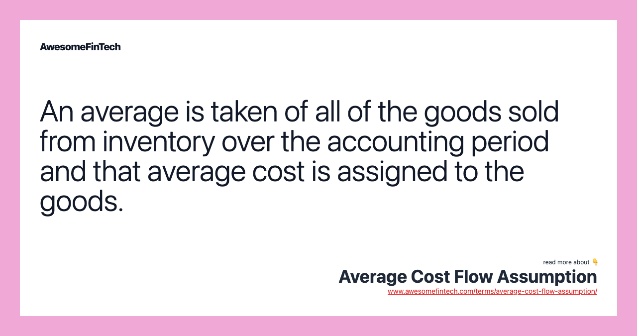 An average is taken of all of the goods sold from inventory over the accounting period and that average cost is assigned to the goods.
